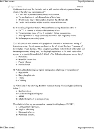 In Capsule Series Revision
68- On examination of the chest of a patient with a unilateral tension pneumothorax,
which of the following signs is present ?
a) Chest wall movements are decreased on both sides.
b) The mediastinum is pulled towards the affected side.
c) Breath sound may be decreased or absent on the affected side.
d) Tactile vocal fremitus will be increased on the affected side.
69- Concerning respiratory failure, Which of the following statements is true ?
a) PaCO2 is elevated in all types of respiratory failure.
b) The commonest cause of type II respiratory failure is pneumonia.
c) Pulsus paradoxus is a sign commonly associated with respiratory failure.
d) It always presents with dyspnea.
70- A 65-year-old man presents with progressive shortness of breath with a history of
heavy tobacco use. Breath sounds are absent on the left side of the chest. Percussion of
the left chest reveals dullness. While you place your hand on the left side of the chest and
have the patient say “ninety nine,” no tingling is appreciated in the hand. The trachea
appears to be deviated toward the left. Which of the following diagnoses is most likely?
a) Pneumonia
b) Bronchial obstruction
c) Pleural effusion
d) Pneumothorax
71- Which of the following is a typical manifestation of chronic hyperventilation?
a) Hypoxemia
b) Hyperphosphatemia
c) Tetany
d) Clubbing
72- Which one of the following disorders characteristically produces type I respiratory
failure ?
a) Kyphoscoliosis.
b) Guillan-Barre polyneuropathy.
c) ARDS
d) Inhaled forign body in a major airway
73- All of the following are causes of an elevated hemidiaphragm EXCEPT :
a) Laryngeal nerve paralysis.
b) Surgical lobectomy.
c) Subphrenic abscess.
d) Pulmonary collapse.
Zagazig university
Zagazig universityDr.Diaa ahmed
Dr.Diaa ahmed
 