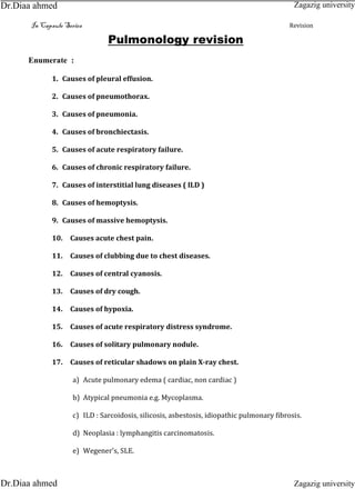 In Capsule Series Revision
Pulmonology revision
Enumerate :
1. Causes of pleural effusion.
2. Causes of pneumothorax.
3. Causes of pneumonia.
4. Causes of bronchiectasis.
5. Causes of acute respiratory failure.
6. Causes of chronic respiratory failure.
7. Causes of interstitial lung diseases ( ILD )
8. Causes of hemoptysis.
9. Causes of massive hemoptysis.
10. Causes acute chest pain.
11. Causes of clubbing due to chest diseases.
12. Causes of central cyanosis.
13. Causes of dry cough.
14. Causes of hypoxia.
15. Causes of acute respiratory distress syndrome.
16. Causes of solitary pulmonary nodule.
17. Causes of reticular shadows on plain X-ray chest.
a) Acute pulmonary edema ( cardiac, non cardiac )
b) Atypical pneumonia e.g. Mycoplasma.
c) ILD : Sarcoidosis, silicosis, asbestosis, idiopathic pulmonary fibrosis.
d) Neoplasia : lymphangitis carcinomatosis.
e) Wegener's, SLE.
Zagazig university
Zagazig universityDr.Diaa ahmed
Dr.Diaa ahmed
 