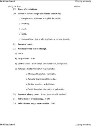 In Capsule Series Revision
29. Types of crepitations.
30. Causes of chronic cough with normal chest X-ray.
o Cough variant asthma or esinophilic bronchitis.
o Smoking.
o ACEIs.
o GERD.
o Postnasal drip : due to allergic rhinitis or chronic sinusitis.
31. Causes of cough.
32. Non respiratory causes of cough.
a) GERD.
b) Drug induced : ACEIs.
c) Central causes : brain tumor, cerebral strokes, encephalitis.
d) Reflexes : due to irritation of vagal branches :
o Meningeal branches : meningitis.
o Auricular branches : otitis media.
o Cardiac branches : arrhythmias.
o Gastric branches : distension of gallbladder.
33. Causes of wheezy chest. P146 ( generalized & localized )
34. Indications of bronchoscopy. P 148
35. Indications of lung transplantation. P148
Zagazig university
Zagazig universityDr.Diaa ahmed
Dr.Diaa ahmed
 