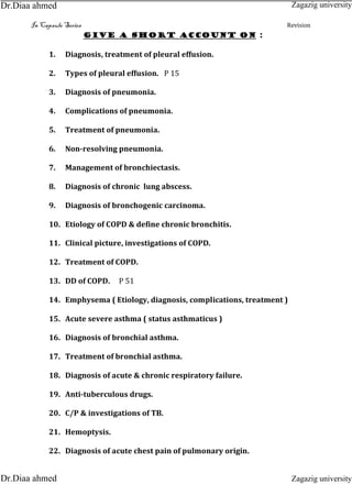 In Capsule Series Revision
Give a short account on :
1. Diagnosis, treatment of pleural effusion.
2. Types of pleural effusion. P 15
3. Diagnosis of pneumonia.
4. Complications of pneumonia.
5. Treatment of pneumonia.
6. Non-resolving pneumonia.
7. Management of bronchiectasis.
8. Diagnosis of chronic lung abscess.
9. Diagnosis of bronchogenic carcinoma.
10. Etiology of COPD & define chronic bronchitis.
11. Clinical picture, investigations of COPD.
12. Treatment of COPD.
13. DD of COPD. P 51
14. Emphysema ( Etiology, diagnosis, complications, treatment )
15. Acute severe asthma ( status asthmaticus )
16. Diagnosis of bronchial asthma.
17. Treatment of bronchial asthma.
18. Diagnosis of acute & chronic respiratory failure.
19. Anti-tuberculous drugs.
20. C/P & investigations of TB.
21. Hemoptysis.
22. Diagnosis of acute chest pain of pulmonary origin.
Zagazig university
Zagazig universityDr.Diaa ahmed
Dr.Diaa ahmed
 