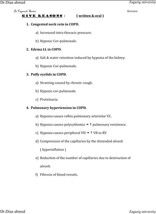 In Capsule Series Revision
Give reasons : ( written & oral )
1. Congested neck vein in COPD.
a) Increased intra-thoracic pressure.
b) Hypoxic Cor-pulmonale.
2. Edema LL in COPD.
a) Salt & water retention induced by hypoxia of the kidney.
b) Hypoxic Cor-pulmonale.
3. Puffy eyelids in COPD.
a) Straining caused by chronic cough.
b) Hypoxic cor-pulmonale.
c) Proteinuria.
4. Pulmonary hypertension in COPD.
a) Hypoxia causes reflex pulmonary arteriolar VC.
b) Hypoxia causes polycythemia   pulmonary resistence.
c) Hypoxia causes peripheral VD   VR to RV
d) Compression of the capillaries by the distended alveoli
( hyperinflation )
e) Reduction of the number of capillaries due to destruction of
alveoli.
f) Fibrosis of blood vessels.
Zagazig university
Zagazig universityDr.Diaa ahmed
Dr.Diaa ahmed
 