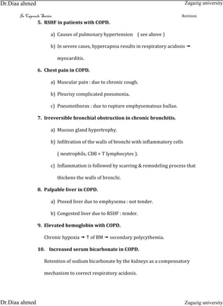 In Capsule Series Revision
5. RSHF in patients with COPD.
a) Causes of pulmonary hypertension ( see above )
b) In severe cases, hypercapnia results in respiratory acidosis 
myocarditis.
6. Chest pain in COPD.
a) Muscular pain : due to chronic cough.
b) Pleurisy complicated pneumonia.
c) Pneumothorax : due to rupture emphysematous bullae.
7. Irreversible bronchial obstruction in chronic bronchitis.
a) Mucous gland hypertrophy.
b) Infiltration of the walls of bronchi with inflammatory cells
( neutrophils, CD8 + T lymphocytes ).
c) Inflammation is followed by scarring & remodeling process that
thickens the walls of bronchi.
8. Palpable liver in COPD.
a) Ptosed liver due to emphysema : not tender.
b) Congested liver due to RSHF : tender.
9. Elevated hemoglobin with COPD.
Chronic hypoxia   of BM  secondary polycythemia.
10. Increased serum bicarbonate in COPD.
Retention of sodium bicarbonate by the kidneys as a compensatory
mechanism to correct respiratory acidosis.
Zagazig university
Zagazig universityDr.Diaa ahmed
Dr.Diaa ahmed
 
