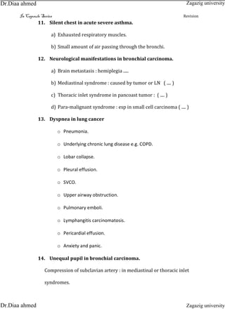 In Capsule Series Revision
11. Silent chest in acute severe asthma.
a) Exhausted respiratory muscles.
b) Small amount of air passing through the bronchi.
12. Neurological manifestations in bronchial carcinoma.
a) Brain metastasis : hemiplegia .....
b) Mediastinal syndrome : caused by tumor or LN ( .... )
c) Thoracic inlet syndrome in pancoast tumor : ( .... )
d) Para-malignant syndrome : esp in small cell carcinoma ( .... )
13. Dyspnea in lung cancer
o Pneumonia.
o Underlying chronic lung disease e.g. COPD.
o Lobar collapse.
o Pleural effusion.
o SVCO.
o Upper airway obstruction.
o Pulmonary emboli.
o Lymphangitis carcinomatosis.
o Pericardial effusion.
o Anxiety and panic.
14. Unequal pupil in bronchial carcinoma.
Compression of subclavian artery : in mediastinal or thoracic inlet
syndromes.
Zagazig university
Zagazig universityDr.Diaa ahmed
Dr.Diaa ahmed
 