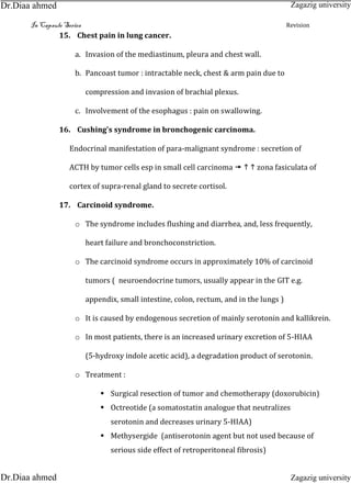 In Capsule Series Revision
15. Chest pain in lung cancer.
a. Invasion of the mediastinum, pleura and chest wall.
b. Pancoast tumor : intractable neck, chest & arm pain due to
compression and invasion of brachial plexus.
c. Involvement of the esophagus : pain on swallowing.
16. Cushing's syndrome in bronchogenic carcinoma.
Endocrinal manifestation of para-malignant syndrome : secretion of
ACTH by tumor cells esp in small cell carcinoma    zona fasiculata of
cortex of supra-renal gland to secrete cortisol.
17. Carcinoid syndrome.
o The syndrome includes flushing and diarrhea, and, less frequently,
heart failure and bronchoconstriction.
o The carcinoid syndrome occurs in approximately 10% of carcinoid
tumors ( neuroendocrine tumors, usually appear in the GIT e.g.
appendix, small intestine, colon, rectum, and in the lungs )
o It is caused by endogenous secretion of mainly serotonin and kallikrein.
o In most patients, there is an increased urinary excretion of 5-HIAA
(5-hydroxy indole acetic acid), a degradation product of serotonin.
o Treatment :
 Surgical resection of tumor and chemotherapy (doxorubicin)
 Octreotide (a somatostatin analogue that neutralizes
serotonin and decreases urinary 5-HIAA)
 Methysergide (antiserotonin agent but not used because of
serious side effect of retroperitoneal fibrosis)
Zagazig university
Zagazig universityDr.Diaa ahmed
Dr.Diaa ahmed
 