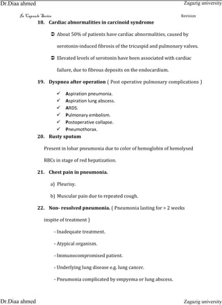 In Capsule Series Revision
18. Cardiac abnormalities in carcinoid syndrome
 About 50% of patients have cardiac abnormalities, caused by
serotonin-induced fibrosis of the tricuspid and pulmonary valves.
 Elevated levels of serotonin have been associated with cardiac
failure, due to fibrous deposits on the endocardium.
19. Dyspnea after operation ( Post operative pulmonary complications )
Aspiration pneumonia.
Aspiration lung abscess.
ARDS.
Pulmonary embolism.
Postoperative collapse.
Pneumothorax.
20. Rusty sputum
Present in lobar pneumonia due to color of hemoglobin of hemolysed
RBCs in stage of red hepatization.
21. Chest pain in pneumonia.
a) Pleurisy.
b) Muscular pain due to repeated cough.
22. Non- resolved pneumonia. ( Pneumonia lasting for > 2 weeks
inspite of treatment )
- Inadequate treatment.
- Atypical organism.
- Immunocompromised patient.
- Underlying lung disease e.g. lung cancer.
- Pneumonia complicated by empyema or lung abscess.
Zagazig university
Zagazig universityDr.Diaa ahmed
Dr.Diaa ahmed
 