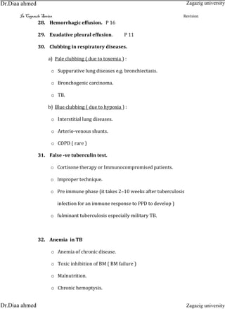 In Capsule Series Revision
28. Hemorrhagic effusion. P 16
29. Exudative pleural effusion. P 11
30. Clubbing in respiratory diseases.
a) Pale clubbing ( due to toxemia ) :
o Suppurative lung diseases e.g. bronchiectasis.
o Bronchogenic carcinoma.
o TB.
b) Blue clubbing ( due to hypoxia ) :
o Interstitial lung diseases.
o Arterio-venous shunts.
o COPD ( rare )
31. False -ve tuberculin test.
o Cortisone therapy or Immunocompromised patients.
o Improper technique.
o Pre immune phase (it takes 2–10 weeks after tuberculosis
infection for an immune response to PPD to develop )
o fulminant tuberculosis especially military TB.
32. Anemia in TB
o Anemia of chronic disease.
o Toxic inhibition of BM ( BM failure )
o Malnutrition.
o Chronic hemoptysis.
Zagazig university
Zagazig universityDr.Diaa ahmed
Dr.Diaa ahmed
 