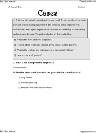 In Capsule Series Revision
Cases
1- A 35-year-old patient complains of chronic cough & expectoration of excessive
purulent sputum averaging 320 ml/d. The condition partly improves with
antibiotics to recur again. Expectoration increases on awakening in the morning
and on leaning forward. The patient also has 3rd degree clubbing.
a) What is the most probable diagnosis ?
b) Mention other conditions that can give a similar clinical picture ?
c) What is the etiology and pathogenesis of the patient's illness ?
d) How to treat such patient ?
a) What is the most probable diagnosis ?
Bronchiectasis.
b) Mention other conditions that can give a similar clinical picture ?
1) Lung abscess.
2) Infected cystic lung.
3) Empyema with bronchopleural fistula.
Zagazig university
Zagazig universityDr.Diaa ahmed
Dr.Diaa ahmed
 