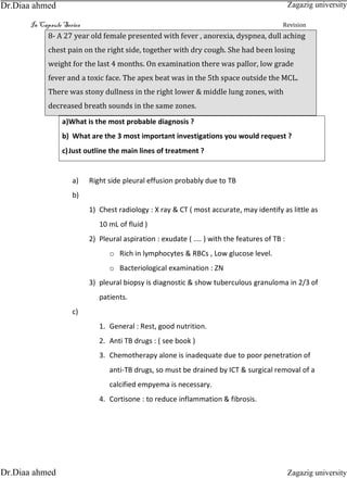 In Capsule Series Revision
8- A 27 year old female presented with fever , anorexia, dyspnea, dull aching
chest pain on the right side, together with dry cough. She had been losing
weight for the last 4 months. On examination there was pallor, low grade
fever and a toxic face. The apex beat was in the 5th space outside the MCL.
There was stony dullness in the right lower & middle lung zones, with
decreased breath sounds in the same zones.
a)What is the most probable diagnosis ?
b) What are the 3 most important investigations you would request ?
c)Just outline the main lines of treatment ?
a) Right side pleural effusion probably due to TB
b)
1) Chest radiology : X ray & CT ( most accurate, may identify as little as
10 mL of fluid )
2) Pleural aspiration : exudate ( .... ) with the features of TB :
o Rich in lymphocytes & RBCs , Low glucose level.
o Bacteriological examination : ZN
3) pleural biopsy is diagnostic & show tuberculous granuloma in 2/3 of
patients.
c)
1. General : Rest, good nutrition.
2. Anti TB drugs : ( see book )
3. Chemotherapy alone is inadequate due to poor penetration of
anti-TB drugs, so must be drained by ICT & surgical removal of a
calcified empyema is necessary.
4. Cortisone : to reduce inflammation & fibrosis.
Zagazig university
Zagazig universityDr.Diaa ahmed
Dr.Diaa ahmed
 