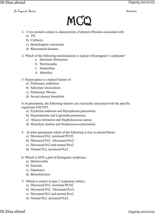 In Capsule Series Revision
MCQ
1- A low protein content is characteristic of pleural effusions associated with :
a) TB.
b) Cirrhosis.
c) Bronchogenic carcinoma.
d) Rheumatoid diseases.
2- Which of the following manifestations is typical of Kartagener’s syndrome?
a. Intestinal obstruction
b. Dextrocardia
c. Steatorrhea
d. Infertility
3- Hypercapnia is a typical feature of :
a) Pulmonary embolism.
b) Salicylate intoxication.
c) Pulmonary fibrosis.
d) Severe chronic bronchitis
4- In pneumonia, the following features are classically associated with the specific
organisms EXCEPT :
a) Erythema nodosum and Mycoplasma pneumonia.
b) Hyponatremia and Legionella pneumonia.
c) Abscess formation and Staphylococcus aureus.
d) Hemolytic anemia and Streptococcus pneumonia.
5- In lobar pneumonia which of the following is true in arterial blood :
a) Decreased Po2, increased PCO2
b) Decreased Po2 , Decreased Pco2.
c) Decreased Po2 and normal Pco2.
d) Normal Po2, increased Pco2.
6- Which is NOT a part of Kartagener syndrome :
a) Dextrocardia.
b) Sinusitis.
c) Impotence.
d) Bronchiectasis.
7- Which is correct in type 2 respiratory failure :
a) Decreased Po2, increased PCO2
b) Decreased Po2 , Decreased Pco2.
c) Decreased Po2 and normal Pco2.
d) Normal Po2, increased Pco2.
Zagazig university
Zagazig universityDr.Diaa ahmed
Dr.Diaa ahmed
 