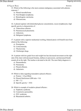 In Capsule Series Revision
15- Which of the following is the most common malignancy associated with asbestos
exposure ?
a) Pleural mesothelioma.
b) Non-Hodgkin lymphoma.
c) Bronchogenic carcinoma.
d) Fibrosarcoma.
16- A pleural aspirate with diminished glucose concentration, excess lymphocytes, high
specific gravity is characteristic of :
a) Tuberculous effusion.
b) Pneumococcal pneumonia.
c) Asbestosis.
d) Malignant lymphoma.
17- A patient with a superior mediastinal swelling, bilateral ptosis will benefit most from
which of the following :
a) Prostigmine.
b) Corticosteroids.
c) Thymectomy.
d) Cholinergic drugs.
18- A patient with low grade fever and weight loss has decreased movement on the right
side of the chest with decreased fremitus, dullness to percussion, and decreased breath
sounds all on the right. The trachea is deviated to the left. The most likely diagnosis is :
a) Pneumothorax.
b) Pneumonia.
c) Pleural effusion.
d) Atelectasis.
19- Which is false regarding transudative pleural effusion :
a) Protein < 3.0 g/100ml.
b) Pleural fluid/serum LDH ratio < 0.6
c) PH < 7.2
d) Specific gravity < 1016
20- Which is example of exudative pleural effusion :
a) Nephrotic syndrome.
b) Constrictive pericarditis.
c) SVC syndrome.
d) Rheumatoid arthritis.
Zagazig university
Zagazig universityDr.Diaa ahmed
Dr.Diaa ahmed
 