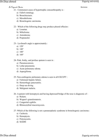 In Capsule Series Revision
21- Commonest cause of hypertrophic osteoarthropathy is :
a) Fallot's tetralogy.
b) Bronchiectasis.
c) Mesothelioma.
d) Bronchogenic carcinoma.
22- Which of the following drugs may produce pleural effusion :
a) Losartan.
b) Miltefosine.
c) Amiodarone.
d) Propranolol.
23- Lovibond's angle is approximately :
a) 120°
b) 140°
c) 180°
d) 160°
24- Pink, frothy, and profuse sputum is seen in :
a) Pneumoconiosis.
b) Lobar pneumonia.
c) Acute pulmonary edema.
d) Aspergilloma.
25- Non-cardiogenic pulmonary edema is seen in all EXCEPT :
a) Fulminant hepatic failure.
b) Hemorrhagic pancreatitis.
c) Deep sea diving.
d) Malignant malaria.
26- A patient with hemoptysis and having depressed bridge of the nose is diagnostic of :
a) Rickets.
b) Wegner's granulomatosis.
c) Congenital syphilis.
d) Rhinocerebral mucormycosis.
27- Which of the following is not a paraneoplastic syndrome in bronchogenic carcinoma :
a) Cachexia.
b) Hemoptysis.
c) Polymyositis.
d) SIADH
Zagazig university
Zagazig universityDr.Diaa ahmed
Dr.Diaa ahmed
 