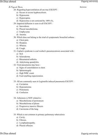 In Capsule Series Revision
28- Regarding hypoventilation all are true EXCEPT :
a) Occurs in severe kyphoscoliosis.
b) Hypoxemia.
c) Hypercapnia.
d) Hypoxemia is not corrected by 100% O2.
29- Impaired diffusion is seen in all EXCEPT :
a) Sarcoidosis.
b) Pleural mesothelioma.
c) Emphysema
d) Anemia.
30- Which does not belong to the triad of symptomatic bronchial asthma :
a) Chest pain.
b) Dyspnea.
c) Wheeze.
d) Cough.
31- Caplan's syndrome is coal worker's pneumoconiosis associated with :
a) SLE
b) Scleroderma.
c) Rheumatoid arthritis.
d) Ankylosing spondylitis.
32- Viral pneumonia may have :
a) Signs of consolidation in chest.
b) Splenomegaly
c) High WBC count
d) Foul-smelling expectoration.
33- All are commonly seen in Legionella induced pneumonia EXCEPT :
a) Cavitation
b) Hyponatremia
c) Proteinuria
d) Confusion
34- Asbestosis is NOT related to :
a) Mesothelioma of peritoneum
b) Mesothelioma of pleura
c) Progressive massive fibrosis
d) Carcinoma of the lung.
35- Which is not common in primary pulmonary tuberculosis
a) Cavity.
b) Fibrosis.
c) Lymphadenopathy.
d) Pleural effusion.
Zagazig university
Zagazig universityDr.Diaa ahmed
Dr.Diaa ahmed
 