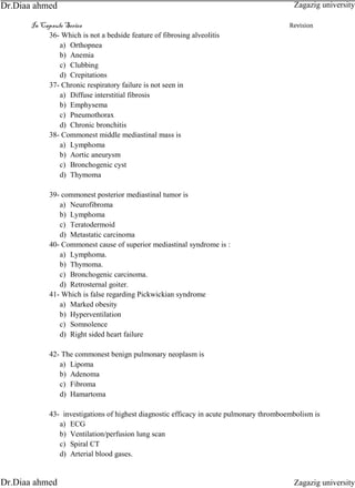 In Capsule Series Revision
36- Which is not a bedside feature of fibrosing alveolitis
a) Orthopnea
b) Anemia
c) Clubbing
d) Crepitations
37- Chronic respiratory failure is not seen in
a) Diffuse interstitial fibrosis
b) Emphysema
c) Pneumothorax
d) Chronic bronchitis
38- Commonest middle mediastinal mass is
a) Lymphoma
b) Aortic aneurysm
c) Bronchogenic cyst
d) Thymoma
39- commonest posterior mediastinal tumor is
a) Neurofibroma
b) Lymphoma
c) Teratodermoid
d) Metastatic carcinoma
40- Commonest cause of superior mediastinal syndrome is :
a) Lymphoma.
b) Thymoma.
c) Bronchogenic carcinoma.
d) Retrosternal goiter.
41- Which is false regarding Pickwickian syndrome
a) Marked obesity
b) Hyperventilation
c) Somnolence
d) Right sided heart failure
42- The commonest benign pulmonary neoplasm is
a) Lipoma
b) Adenoma
c) Fibroma
d) Hamartoma
43- investigations of highest diagnostic efficacy in acute pulmonary thromboembolism is
a) ECG
b) Ventilation/perfusion lung scan
c) Spiral CT
d) Arterial blood gases.
Zagazig university
Zagazig universityDr.Diaa ahmed
Dr.Diaa ahmed
 