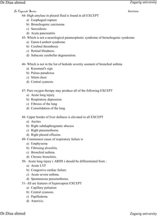 In Capsule Series Revision
44- High amylase in pleural fluid is found in all EXCEPT
a) Esophageal rupture
b) Bronchogenic carcinoma
c) Sarcoidosis
d) Acute pancreatitis
45- Which is not a neurological paraneoplastic syndrome of bronchogenic syndrome
a) Eaton-Lambert syndrome
b) Cerebral thrombosis
c) Retinal blindness.
d) Subacute cerebellar degeneration.
46- Which is not in the list of bedside severity assment of bronchial asthma
a) Kussmaul's sign
b) Pulsus paradoxus
c) Silent chest
d) Central cyanosis
47- Pure oxygen therapy may produce all of the following EXCEPT
a) Acute lung injury
b) Respiratory depression
c) Fibrosis of the lung
d) Consolidation of the lung
48- Upper border of liver dullness is elevated in all EXCEPT
a) Ascites
b) Right subdiaphragmatic abscess
c) Right pneumothorax
d) Right pleural effusion.
49- Commonest cause of respiratory failure is
a) Emphysema
b) Fibrosing alveolitis.
c) Bronchial asthma.
d) Chronic bronchitis.
50- Acute lung injury ( ARDS ) should be differentiated from :
a) Acute LVF
b) Congestive cardiac failure.
c) Acute severe asthma.
d) Spontaneous pneumothorax.
51- All are features of hypercapnia EXCEPT
a) Capillary pulsation
b) Central cyanosis.
c) Papilledema
d) Asterixis.
Zagazig university
Zagazig universityDr.Diaa ahmed
Dr.Diaa ahmed
 