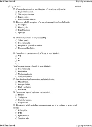 In Capsule Series Revision
52- Classic dermatological manifestation of chronic sarcoidosis is :
a) Erythema nodosum.
b) Maculopapular rash
c) Lupus pernio
d) Subcutaneous nodules.
53- The most reliable symptom of acute pulmonary thromboembolism is
a) Chest pain
b) Hemoptysis.
c) Breathlessness
d) Syncope
54- Pulmonary fibrosis is not produced by :
a) Tuberculosis.
b) Cor pulmonale.
c) Progressive systemic sclerosis.
d) Rheumatoid arthritis.
55- Cranial nerve most commonly affected in sarcoidosis is :
a) VII
b) II
c) V
d) X
56- Commonest cause of death in sarcoidosis is :
a) Cor pulmonale.
b) Pneumonia.
c) Nephrocalcinosis.
d) Neurosarcoidosis.
57- Reactivation of pulmonary tuberculosis is due to :
a) Malnutrition.
b) Low perfusion.
c) High ventilation.
d) Low PaO2.
58- Commonest sign of aspiration pneumonia is :
a) Stridor.
b) Tachypnea.
c) Central cyanosis.
d) Crepitations.
59- The dose of which antituberculous drug need not to be reduced in severe renal
failure :
a) Rifampicin.
b) INH.
c) Pyrazinamide.
d) Streptomycin.
Zagazig university
Zagazig universityDr.Diaa ahmed
Dr.Diaa ahmed
 
