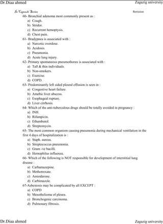 In Capsule Series Revision
60- Bronchial adenoma most commonly present as :
a) Cough.
b) Stridor.
c) Recurrent hemoptysis.
d) Chest pain.
61- Bradypnea is associated with :
a) Narcotic overdose.
b) Acidosis.
c) Pneumonia.
d) Acute lung injury.
62- Primary spontaneous pneumothorax is associated with :
a) Tall & thin individuals.
b) Non-smokers.
c) Exercise.
d) COPD.
63- Predominantly left sided pleural effusion is seen in :
a) Congestive heart failure.
b) Amebic liver abscess.
c) Esophageal rupture.
d) Liver cirrhosis.
64- Which of the anti-tuberculous drugs should be totally avoided in pregnancy :
a) INH.
b) Rifampicin.
c) Ethambutol.
d) Streptomycin.
65- The most common organism causing pneumonia during mechanical ventilation in the
first 4 days of hospitalization is :
a) Staph. aureus.
b) Streptococcus pneumonia.
c) Gram -ve bacilli.
d) Hemophilus influenza.
66- Which of the following is NOT responsible for development of interstitial lung
disease :
a) Carbamazepine.
b) Methotrexate.
c) Amiodarone.
d) Carbimazole.
67-Asbestosis may be complicated by all EXCEPT :
a) COPD
b) Mesothelioma of pleura.
c) Bronchogenic carcinoma.
d) Pulmonary fibrosis.
Zagazig university
Zagazig universityDr.Diaa ahmed
Dr.Diaa ahmed
 