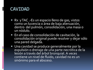 CAVIDAD

 Rx y TAC .-Es un espacio lleno de gas, vistos
  como un lucencia o área de baja atenuación,
  dentro del pulmón, consolidación, una masa o
  un nódulo.
 En el caso de consolidación de cavitación, la
  consolidación original puede resolver y dejar sólo
  una pared delgada.
 Una cavidad se produce generalmente por la
  expulsión o drenaje de una parte necrótica de la
  lesión a través del árbol bronquial. A veces
  contiene un nivel de fluido, cavidad no es un
  sinónimo para el absceso.
 