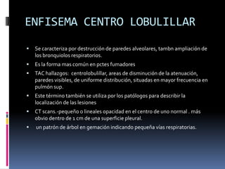 ENFISEMA CENTRO LOBULILLAR
   Se caracteriza por destrucción de paredes alveolares, tambn ampliación de
    los bronquiolos respiratorios.
   Es la forma mas común en pctes fumadores
   TAC hallazgos: centrolobulillar, areas de disminución de la atenuación,
    paredes visibles, de uniforme distribución, situadas en mayor frecuencia en
    pulmón sup.
   Este término también se utiliza por los patólogos para describir la
    localización de las lesiones
   CT scans.-pequeño o lineales opacidad en el centro de uno normal . más
    obvio dentro de 1 cm de una superficie pleural.
   un patrón de árbol en gemación indicando pequeña vías respiratorias.
 