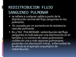 REDISTRIBUCION FLUJO
SANGUINEO PULMONAR
 se refiere a cualquier salida a partir de la
  distribución normal del flujo sanguíneo en los
  pulmones.
 Es causada por un aumento en la resistencia
  vascular pulmonar .
 Rx y TAC PULMONAR- redistribución del flujo
  sanguíneo es indicada por una disminución en el
  tamaño y / o número de vasos pulmonares
  visibles en una o más regiones pulmonares.
  pacientes con desviación mitral, enfermedad de
  la válvula es el ejemplo arquetípico de
  redistribución.
 