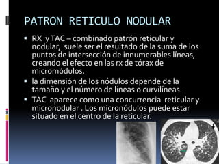 PATRON RETICULO NODULAR
 RX y TAC – combinado patrón reticular y
  nodular, suele ser el resultado de la suma de los
  puntos de intersección de innumerables líneas,
  creando el efecto en las rx de tórax de
  micromódulos.
 la dimensión de los nódulos depende de la
  tamaño y el número de lineas o curvilíneas.
 TAC aparece como una concurrencia reticular y
  micronodular . Los micronódulos puede estar
  situado en el centro de la reticular.
 