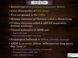 • distinct type of hypoxemic respiratory failure
• acute abnormality of both lungs
• First recognized in the 1960s
• Military clinicians in Vietnam called it Shock Lung
• Civilian clinicians called it ADULT respiratory
distress syndrome
• Clinical hallmarks of ARDS are:
– hypoxemia and
– bilateral radiographic opacities
• Pathological hallmark is diffuse alveolar damage
• ARDS is an acute, diffuse, inflammatory lung injury
that leads to:
– increased pulmonary vascular permeability,
– increased lung weight, and
– a loss of aerated tissue
 