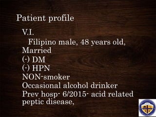 Patient profile
V.I.
Filipino male, 48 years old,
Married
(-) DM
(-) HPN
NON-smoker
Occasional alcohol drinker
Prev hosp- 6/2015- acid related
peptic disease,
 