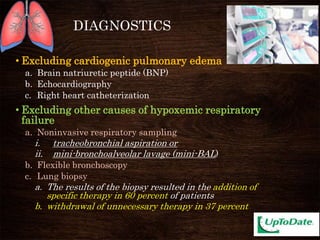 DIAGNOSTICS
• Excluding cardiogenic pulmonary edema
a. Brain natriuretic peptide (BNP)
b. Echocardiography
c. Right heart catheterization
• Excluding other causes of hypoxemic respiratory
failure
a. Noninvasive respiratory sampling
i. tracheobronchial aspiration or
ii. mini-bronchoalveolar lavage (mini-BAL)
b. Flexible bronchoscopy
c. Lung biopsy
a. The results of the biopsy resulted in the addition of
specific therapy in 60 percent of patients
b. withdrawal of unnecessary therapy in 37 percent
 
