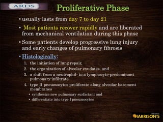 Proliferative Phase
• usually lasts from day 7 to day 21
• Most patients recover rapidly and are liberated
from mechanical ventilation during this phase
• Some patients develop progressive lung injury
and early changes of pulmonary fibrosis
• Histologically:
1. the initiation of lung repair,
2. the organization of alveolar exudates, and
3. a shift from a neutrophil- to a lymphocyte-predominant
pulmonary infiltrate
4. type II pneumocytes proliferate along alveolar basement
membranes
• synthesize new pulmonary surfactant and
• differentiate into type I pneumocytes
 