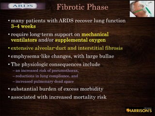 Fibrotic Phase
• many patients with ARDS recover lung function
3–4 weeks
• require long-term support on mechanical
ventilators and/or supplemental oxygen
• extensive alveolar-duct and interstitial fibrosis
• emphysema-like changes, with large bullae
• The physiologic consequences include
– an increased risk of pneumothorax,
– reductions in lung compliance, and
– increased pulmonary dead space
• substantial burden of excess morbidity
• associated with increased mortality risk
 