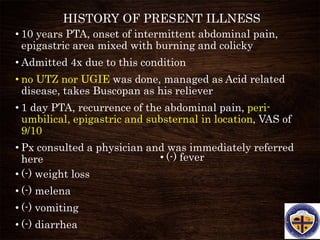 HISTORY OF PRESENT ILLNESS
• 10 years PTA, onset of intermittent abdominal pain,
epigastric area mixed with burning and colicky
• Admitted 4x due to this condition
• no UTZ nor UGIE was done, managed as Acid related
disease, takes Buscopan as his reliever
• 1 day PTA, recurrence of the abdominal pain, peri-
umbilical, epigastric and substernal in location, VAS of
9/10
• Px consulted a physician and was immediately referred
here
• (-) weight loss
• (-) melena
• (-) vomiting
• (-) diarrhea
• (-) fever
 
