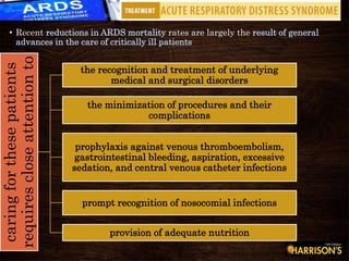 • Recent reductions in ARDS mortality rates are largely the result of general
advances in the care of critically ill patients
caringforthesepatients
requirescloseattentionto
the recognition and treatment of underlying
medical and surgical disorders
the minimization of procedures and their
complications
prophylaxis against venous thromboembolism,
gastrointestinal bleeding, aspiration, excessive
sedation, and central venous catheter infections
prompt recognition of nosocomial infections
provision of adequate nutrition
 