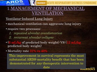 1.MANAGEMENT OF MECHANICAL
VENTILATION
Ventilator-Induced Lung Injury
• mechanical ventilation can aggravate lung injury
• require two processes:
1. repeated alveolar overdistention
2. recurrent alveolar collapse
• (6 mL/kg of predicted body weight) VS (12 mL/kg
predicted body weight)
• Mortality rate 31% vs 40%
This improvement in survival represents the most
substantial ARDS-mortality benefit that has been
demonstrated for any therapeutic intervention to
date
 