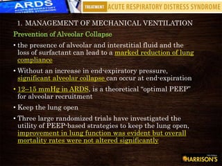 1. MANAGEMENT OF MECHANICAL VENTILATION
Prevention of Alveolar Collapse
• the presence of alveolar and interstitial fluid and the
loss of surfactant can lead to a marked reduction of lung
compliance
• Without an increase in end-expiratory pressure,
significant alveolar collapse can occur at end-expiration
• 12–15 mmHg in ARDS, is a theoretical “optimal PEEP”
for alveolar recruitment
• Keep the lung open
• Three large randomized trials have investigated the
utility of PEEP-based strategies to keep the lung open,
improvement in lung function was evident but overall
mortality rates were not altered significantly
 