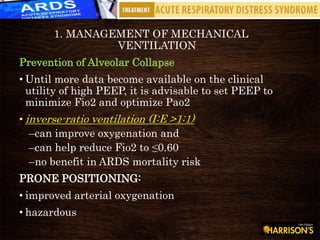 1. MANAGEMENT OF MECHANICAL
VENTILATION
Prevention of Alveolar Collapse
• Until more data become available on the clinical
utility of high PEEP, it is advisable to set PEEP to
minimize Fio2 and optimize Pao2
• inverse-ratio ventilation (I:E >1:1)
–can improve oxygenation and
–can help reduce Fio2 to ≤0.60
–no benefit in ARDS mortality risk
PRONE POSITIONING:
• improved arterial oxygenation
• hazardous
 