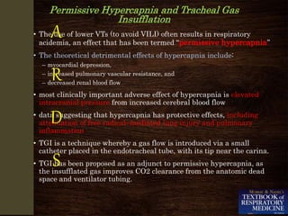 Permissive Hypercapnia and Tracheal Gas
Insufflation
• The use of lower VTs (to avoid VILI) often results in respiratory
acidemia, an effect that has been termed “permissive hypercapnia”
• The theoretical detrimental effects of hypercapnia include:
– myocardial depression,
– increased pulmonary vascular resistance, and
– decreased renal blood flow
• most clinically important adverse effect of hypercapnia is elevated
intracranial pressure from increased cerebral blood flow
• data suggesting that hypercapnia has protective effects, including
attenuation of free radical–mediated lung injury and pulmonary
inflammation
• TGI is a technique whereby a gas flow is introduced via a small
catheter placed in the endotracheal tube, with its tip near the carina.
• TGI has been proposed as an adjunct to permissive hypercapnia, as
the insufflated gas improves CO2 clearance from the anatomic dead
space and ventilator tubing.
A
R
D
S
 
