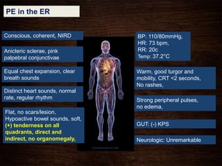 PE in the ER
Conscious, coherent, NIRD
Warm, good turgor and
mobility, CRT <2 seconds,
No rashes,
Anicteric sclerae, pink
palpebral conjunctivae
Equal chest expansion, clear
breath sounds
Distinct heart sounds, normal
rate, regular rhythm
Flat, no scars/lesion,
Hypoactive bowel sounds, soft,
(+) tenderness on all
quadrants, direct and
indirect, no organomegaly,
Strong peripheral pulses,
no edema,
Neurologic: Unremarkable
BP: 110/80mmHg,
HR: 73 bpm,
RR: 20c
Temp: 37.2°C
GUT: (-) KPS
 