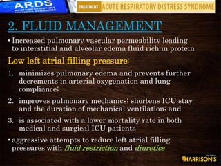 2. FLUID MANAGEMENT
• Increased pulmonary vascular permeability leading
to interstitial and alveolar edema fluid rich in protein
Low left atrial filling pressure:
1. minimizes pulmonary edema and prevents further
decrements in arterial oxygenation and lung
compliance;
2. improves pulmonary mechanics; shortens ICU stay
and the duration of mechanical ventilation; and
3. is associated with a lower mortality rate in both
medical and surgical ICU patients
• aggressive attempts to reduce left atrial filling
pressures with fluid restriction and diuretics
 