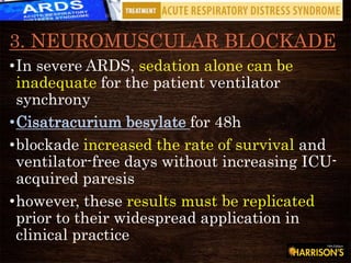 3. NEUROMUSCULAR BLOCKADE
•In severe ARDS, sedation alone can be
inadequate for the patient ventilator
synchrony
•Cisatracurium besylate for 48h
•blockade increased the rate of survival and
ventilator-free days without increasing ICU-
acquired paresis
•however, these results must be replicated
prior to their widespread application in
clinical practice
 