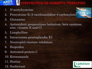 1. N-acetylcysteine
2. Procysteine (L-2-oxothiazolidine-4-carboxylate)
3. Glutamine
4. Antioxidant preparations (selenium, beta carotene,
zinc, vitamin E and C)
5. Lisophylline
6. Intravenous prostaglandin E1
7. Neutrophil elastase inhibitors
8. Ibuprofen
9. Activated protein C
10. Ketoconazole
11. Statins
12. Surfactant
INEFFECTIVE OR HARMFUL THERAPIES
 