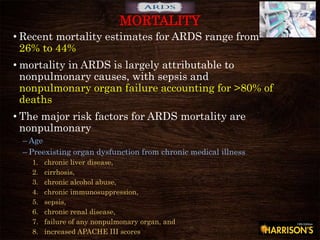 • Recent mortality estimates for ARDS range from
26% to 44%
• mortality in ARDS is largely attributable to
nonpulmonary causes, with sepsis and
nonpulmonary organ failure accounting for >80% of
deaths
• The major risk factors for ARDS mortality are
nonpulmonary
– Age
– Preexisting organ dysfunction from chronic medical illness
1. chronic liver disease,
2. cirrhosis,
3. chronic alcohol abuse,
4. chronic immunosuppression,
5. sepsis,
6. chronic renal disease,
7. failure of any nonpulmonary organ, and
8. increased APACHE III scores
MORTALITY
 