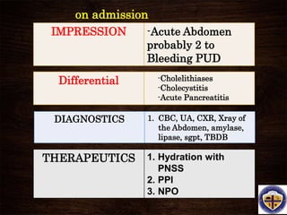 on admission
IMPRESSION -Acute Abdomen
probably 2 to
Bleeding PUD
DIAGNOSTICS 1. CBC, UA, CXR, Xray of
the Abdomen, amylase,
lipase, sgpt, TBDB
THERAPEUTICS 1. Hydration with
PNSS
2. PPI
3. NPO
Differential -Cholelithiases
-Cholecystitis
-Acute Pancreatitis
 