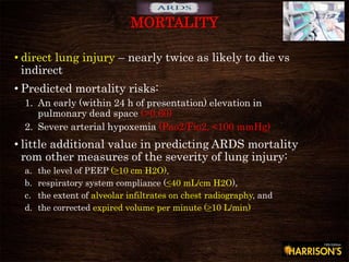 • direct lung injury – nearly twice as likely to die vs
indirect
• Predicted mortality risks:
1. An early (within 24 h of presentation) elevation in
pulmonary dead space (>0.60)
2. Severe arterial hypoxemia (Pao2/Fio2, <100 mmHg)
• little additional value in predicting ARDS mortality
rom other measures of the severity of lung injury:
a. the level of PEEP (≥10 cm H2O),
b. respiratory system compliance (≤40 mL/cm H2O),
c. the extent of alveolar infiltrates on chest radiography, and
d. the corrected expired volume per minute (≥10 L/min)
MORTALITY
 