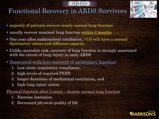 • majority of patients recover nearly normal lung function
• usually recover maximal lung function within 6 months
• One year after endotracheal extubation, >1/3 will have a normal
Spirometry values and diffusion capacity
• Unlike mortality risk, recovery of lung function is strongly associated
with the extent of lung injury in early ARDS
• Associated with less recovery of pulmonary function:
1. Low static respiratory compliance,
2. high levels of required PEEP,
3. longer durations of mechanical ventilation, and
4. high lung injury scores
Physical function after 5 years – despite normal lung function
1. Exercise limitation
2. Decreased physical quality of life
Functional Recovery in ARDS Survivors
 
