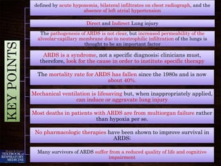 KEYPOINTS
defined by acute hypoxemia, bilateral infiltrates on chest radiograph, and the
absence of left atrial hypertension
Direct and Indirect Lung injury
The pathogenesis of ARDS is not clear, but increased permeability of the
alveolar-capillary membrane due to neutrophilic infiltration of the lungs is
thought to be an important factor
ARDS is a syndrome, not a specific diagnosis; clinicians must,
therefore, look for the cause in order to institute specific therapy
The mortality rate for ARDS has fallen since the 1980s and is now
about 40%.
Mechanical ventilation is lifesaving but, when inappropriately applied,
can induce or aggravate lung injury
Most deaths in patients with ARDS are from multiorgan failure rather
than hypoxia per se.
No pharmacologic therapies have been shown to improve survival in
ARDS;
Many survivors of ARDS suffer from a reduced quality of life and cognitive
impairment
 