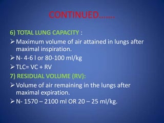 CONTINUED…….
6) TOTAL LUNG CAPACITY :
Maximum volume of air attained in lungs after
maximal inspiration.
N- 4-6 l or 80-100 ml/kg
TLC= VC + RV
7) RESIDUAL VOLUME (RV):
Volume of air remaining in the lungs after
maximal expiration.
N- 1570 – 2100 ml OR 20 – 25 ml/kg.
 