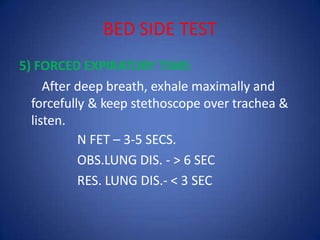 BED SIDE TEST
5) FORCED EXPIRATORY TIME:
After deep breath, exhale maximally and
forcefully & keep stethoscope over trachea &
listen.
N FET – 3-5 SECS.
OBS.LUNG DIS. - > 6 SEC
RES. LUNG DIS.- < 3 SEC
 