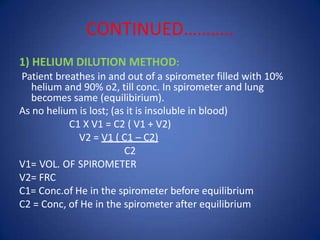 CONTINUED………..
1) HELIUM DILUTION METHOD:
Patient breathes in and out of a spirometer filled with 10%
helium and 90% o2, till conc. In spirometer and lung
becomes same (equilibirium).
As no helium is lost; (as it is insoluble in blood)
C1 X V1 = C2 ( V1 + V2)
V2 = V1 ( C1 – C2)
C2
V1= VOL. OF SPIROMETER
V2= FRC
C1= Conc.of He in the spirometer before equilibrium
C2 = Conc, of He in the spirometer after equilibrium
 