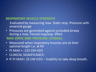 RESPIRATORY MUSCLE STRENGTH
Evaluated by measuring max. Static resp. Pressure with
anaeroid gauge
• Pressures are generated against occluded airway
during a max. Forced insp/exp. Effort
MAX STATIC INSP. PRESSURE: (PIMAX)-
• Measured when inspiratory muscles are at their
optimal length i.e. at RV
• PI MAX = -125 CM H2O
• CLINICAL SIGNIFICANCE:
 IF PI MAX< 25 CM H2O – Inability to take deep breath.
 