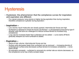 Hysteresis 
• Hysteresis: the phenomenon that the compliance curves for inspiration 
and expiration are different. 
• For a given pressure, lung volume is higher during expiration than during inspiration, 
therefore compliance is greater during expiration. 
• Inspiration – 
• Low volume; liquid molecules are closely packed; intermolecular forces are high 
• Surfactant is released to break the forces (Surfactant = a phospholipid produced by type II 
alveolar cells that acts as a detergent to reduce surface tension & increase lung 
compliance) 
• Lung volume increases faster than surfactant can be added → curve starts off flat & 
gradually steepens as more surfactant is added. 
• Expiration – 
• Starts at high volume; intermolecular forces are low 
• Surface area decreases faster than surfactant can be removed → increasing density of 
surfactant per surface area decreases surface tension & increases compliance → curve 
starts off flat 
• As expiration proceeds – surfactant is removed at a similar rate as volume decreases, so 
the compliance curve has a fairly constant slope 
 