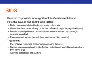 SIDS 
• Rare but responsible for a significant % of early infant deaths 
• Potential causes and contributing factors 
• Defect in arousal elicited by hypercapnia or hypoxia. 
• Overactive / abnormal airway protective reflexes (cough, laryngeal reflexes). 
• Developmental problems (abnormality of lower brainstem serotonergic 
neurons, possibly) 
• Environmental factors (air pollution, tobacco smoke, nicotine). 
• Treatment: 
• Preventative (eliminate presumed contributing factors). 
• Supine sleeping position (most effective; reduction of mortality estimated at > 
50% in the US). 
• Alarm to detect loss of breathing 
 